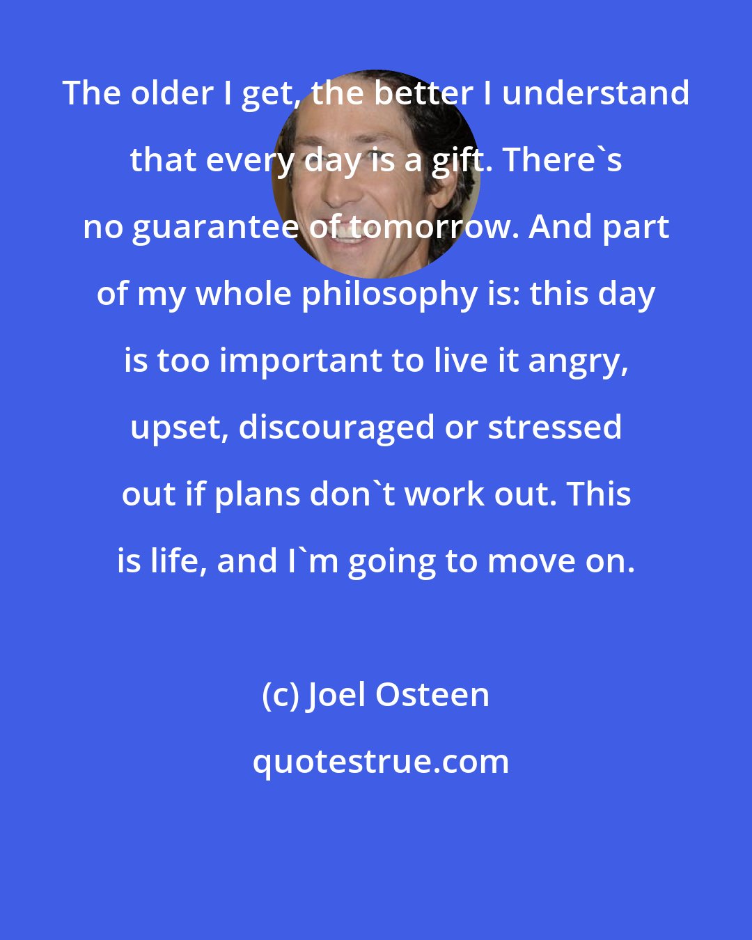 Joel Osteen: The older I get, the better I understand that every day is a gift. There's no guarantee of tomorrow. And part of my whole philosophy is: this day is too important to live it angry, upset, discouraged or stressed out if plans don't work out. This is life, and I'm going to move on.