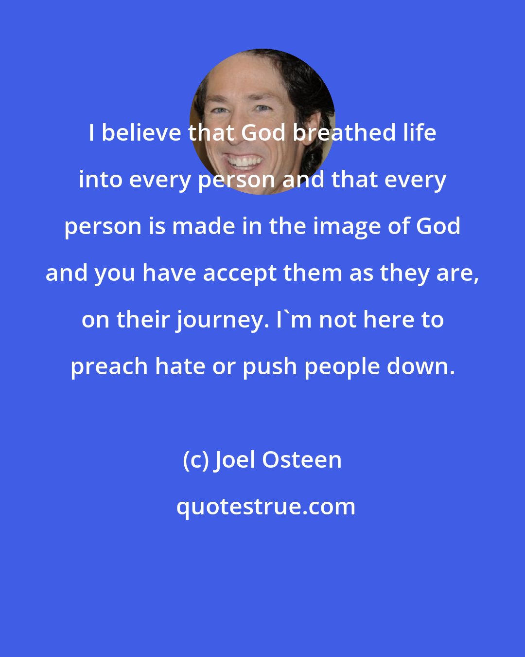 Joel Osteen: I believe that God breathed life into every person and that every person is made in the image of God and you have accept them as they are, on their journey. I'm not here to preach hate or push people down.