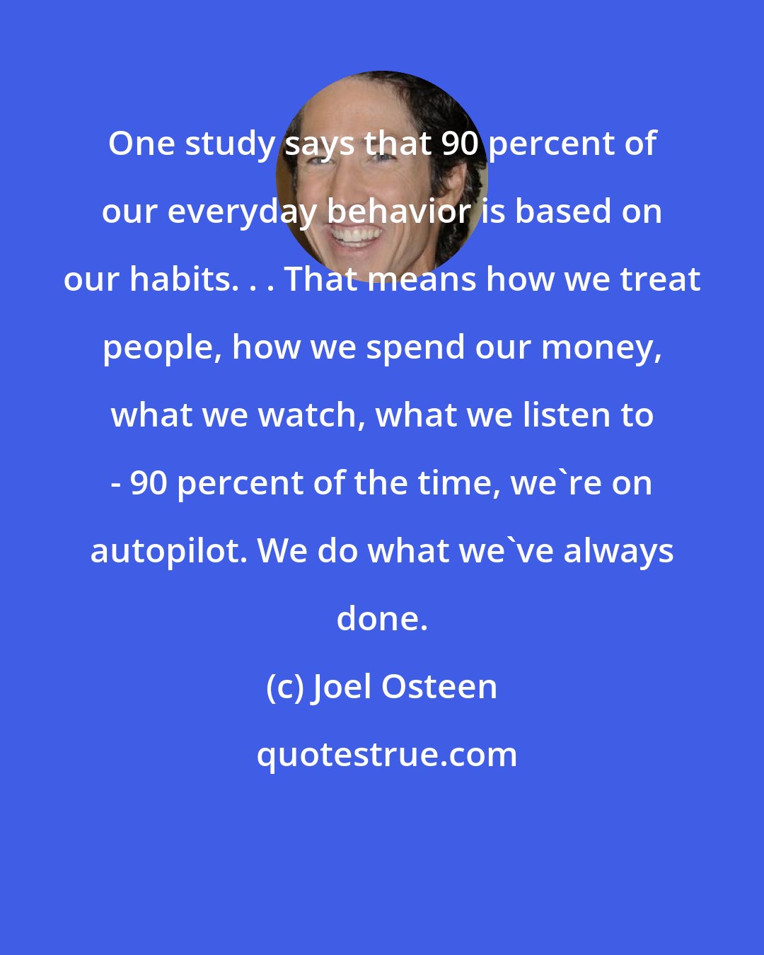 Joel Osteen: One study says that 90 percent of our everyday behavior is based on our habits. . . That means how we treat people, how we spend our money, what we watch, what we listen to - 90 percent of the time, we're on autopilot. We do what we've always done.