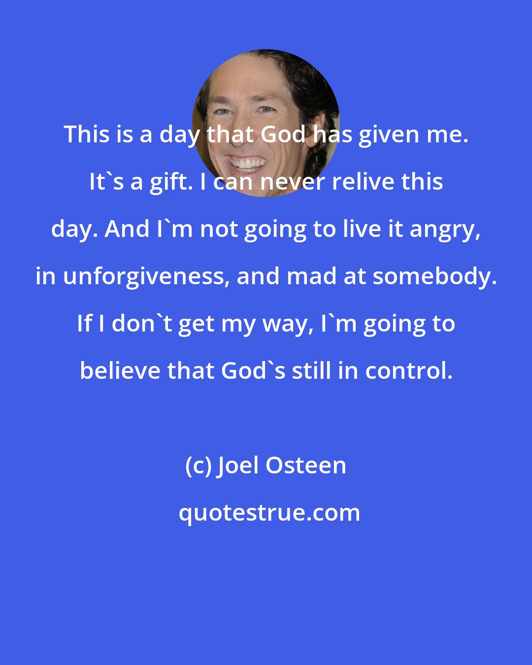 Joel Osteen: This is a day that God has given me. It's a gift. I can never relive this day. And I'm not going to live it angry, in unforgiveness, and mad at somebody. If I don't get my way, I'm going to believe that God's still in control.