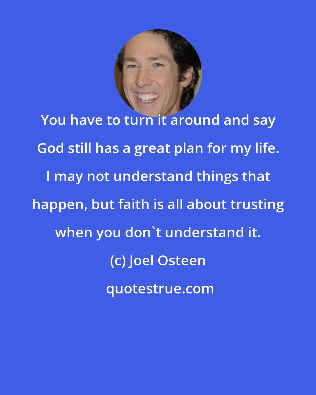 Joel Osteen: You have to turn it around and say God still has a great plan for my life. I may not understand things that happen, but faith is all about trusting when you don't understand it.