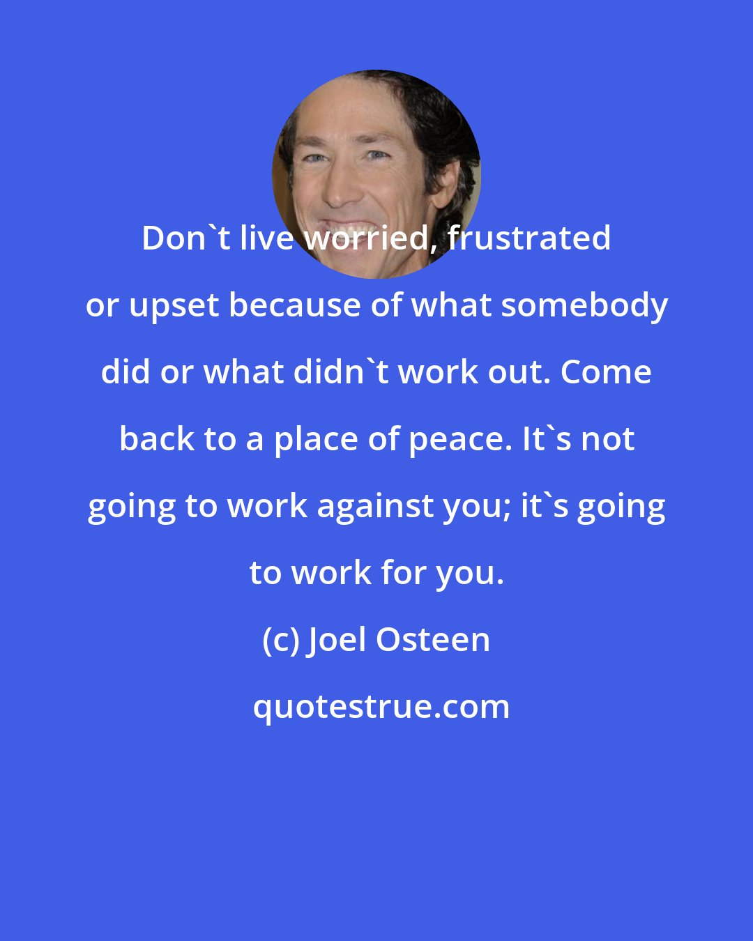 Joel Osteen: Don't live worried, frustrated or upset because of what somebody did or what didn't work out. Come back to a place of peace. It's not going to work against you; it's going to work for you.