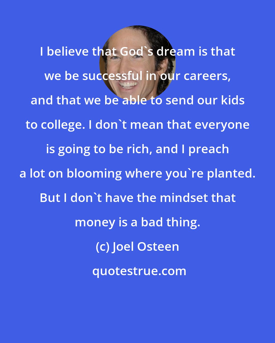 Joel Osteen: I believe that God's dream is that we be successful in our careers, and that we be able to send our kids to college. I don't mean that everyone is going to be rich, and I preach a lot on blooming where you're planted. But I don't have the mindset that money is a bad thing.