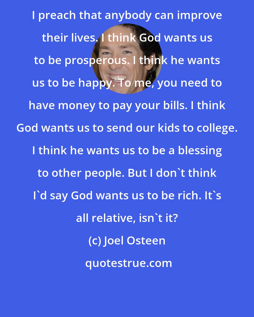 Joel Osteen: I preach that anybody can improve their lives. I think God wants us to be prosperous. I think he wants us to be happy. To me, you need to have money to pay your bills. I think God wants us to send our kids to college. I think he wants us to be a blessing to other people. But I don't think I'd say God wants us to be rich. It's all relative, isn't it?