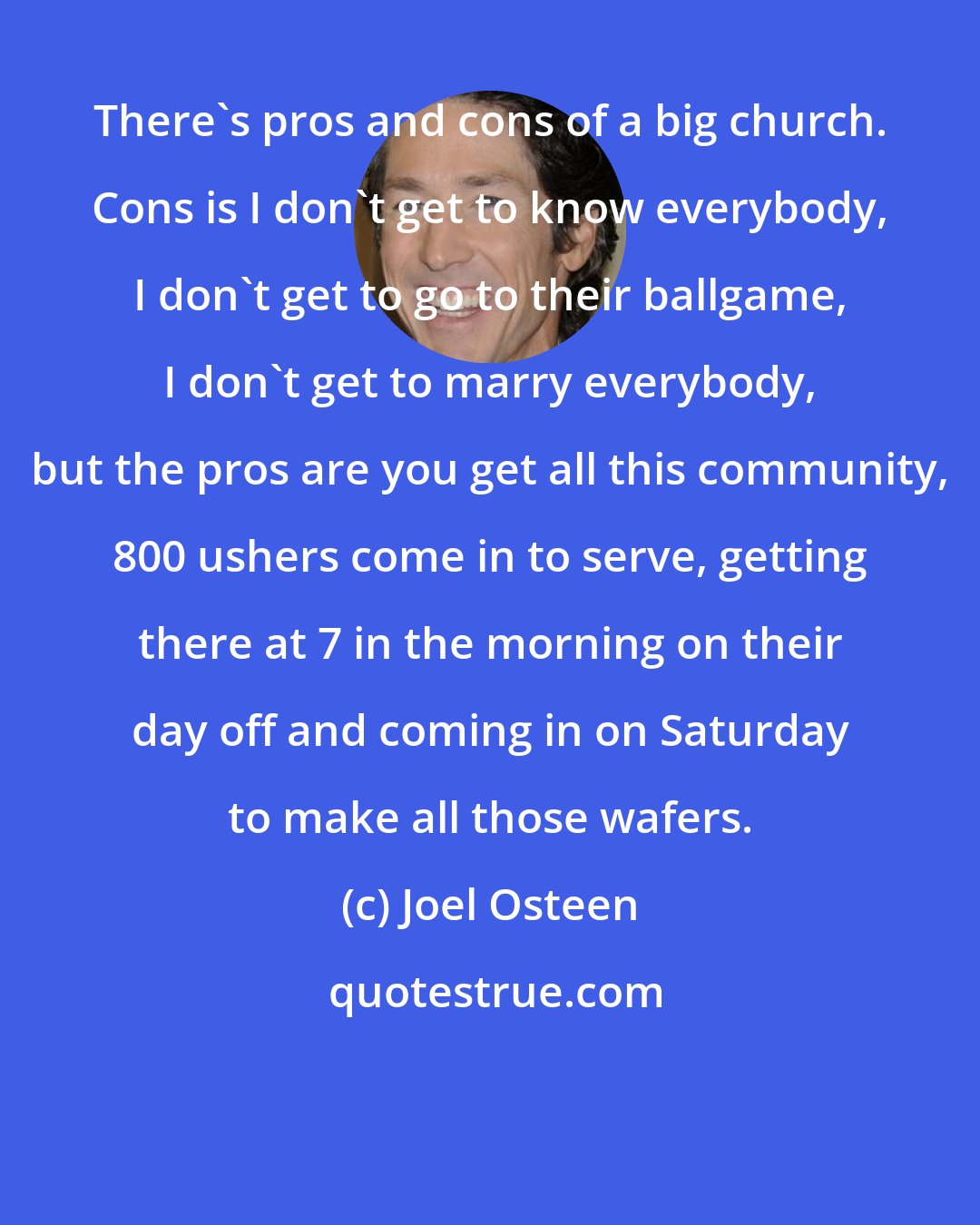 Joel Osteen: There's pros and cons of a big church. Cons is I don't get to know everybody, I don't get to go to their ballgame, I don't get to marry everybody, but the pros are you get all this community, 800 ushers come in to serve, getting there at 7 in the morning on their day off and coming in on Saturday to make all those wafers.