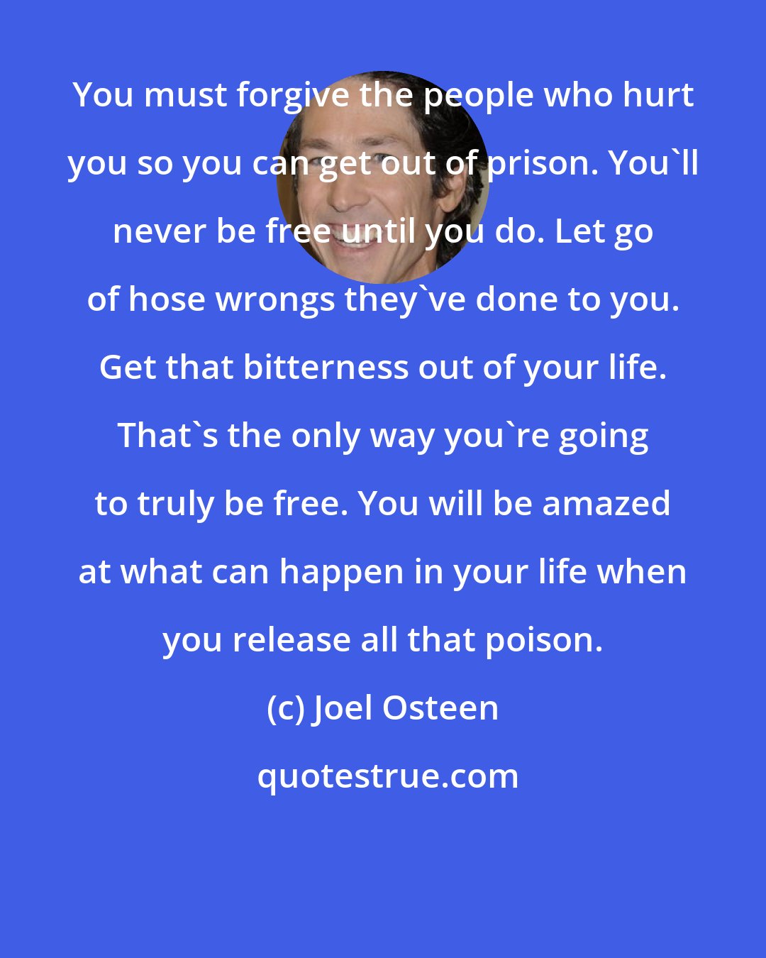 Joel Osteen: You must forgive the people who hurt you so you can get out of prison. You'll never be free until you do. Let go of hose wrongs they've done to you. Get that bitterness out of your life. That's the only way you're going to truly be free. You will be amazed at what can happen in your life when you release all that poison.