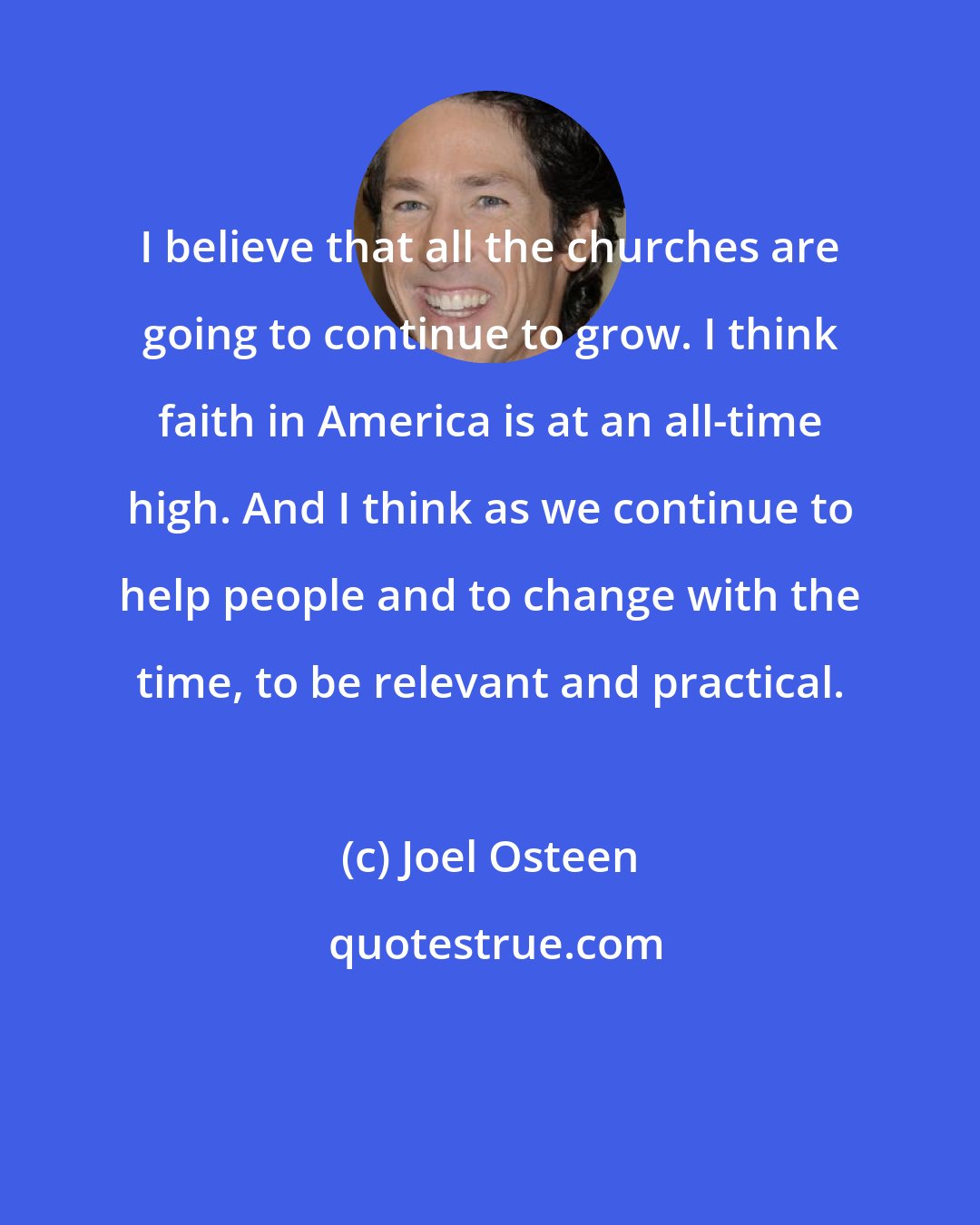 Joel Osteen: I believe that all the churches are going to continue to grow. I think faith in America is at an all-time high. And I think as we continue to help people and to change with the time, to be relevant and practical.