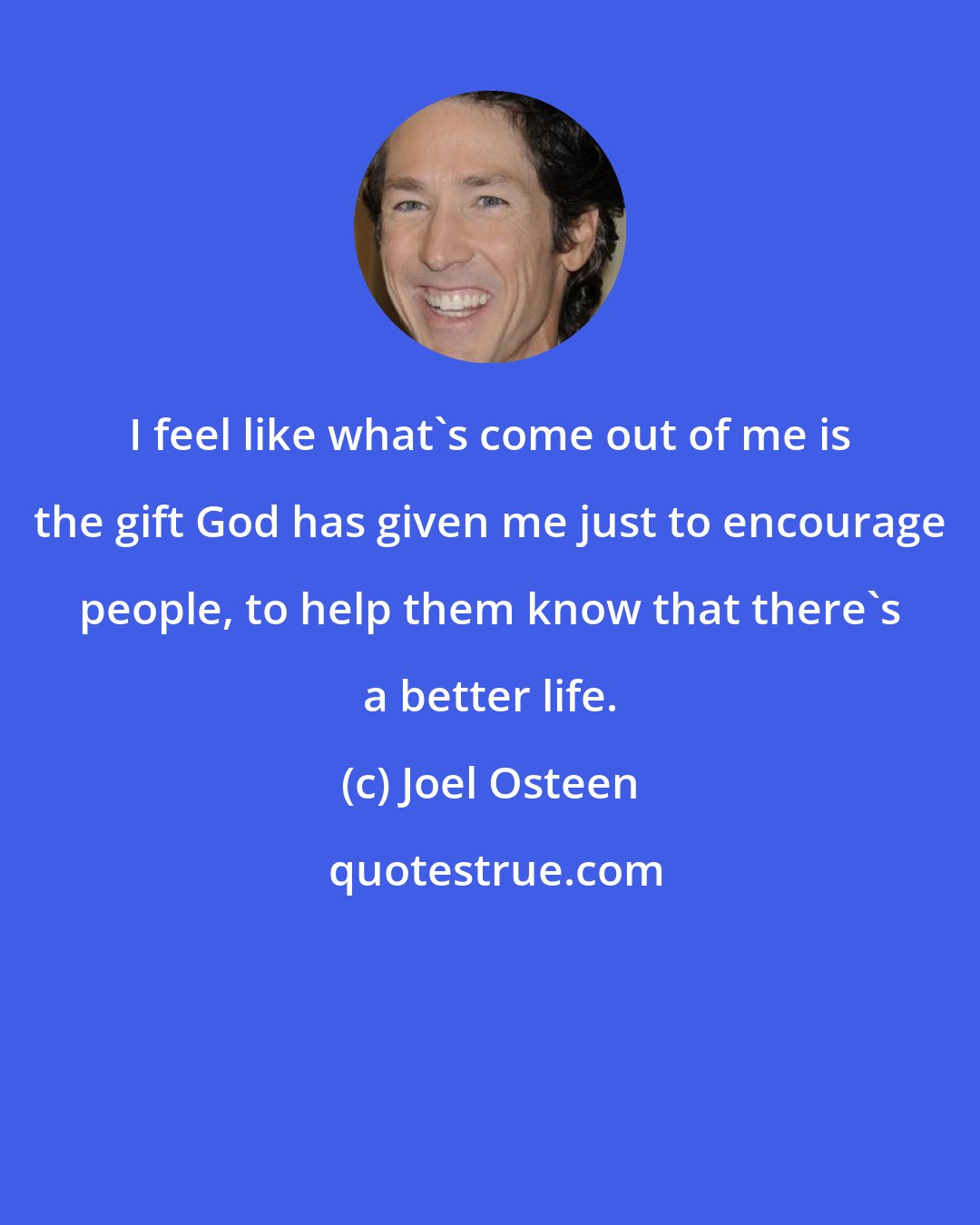 Joel Osteen: I feel like what's come out of me is the gift God has given me just to encourage people, to help them know that there's a better life.