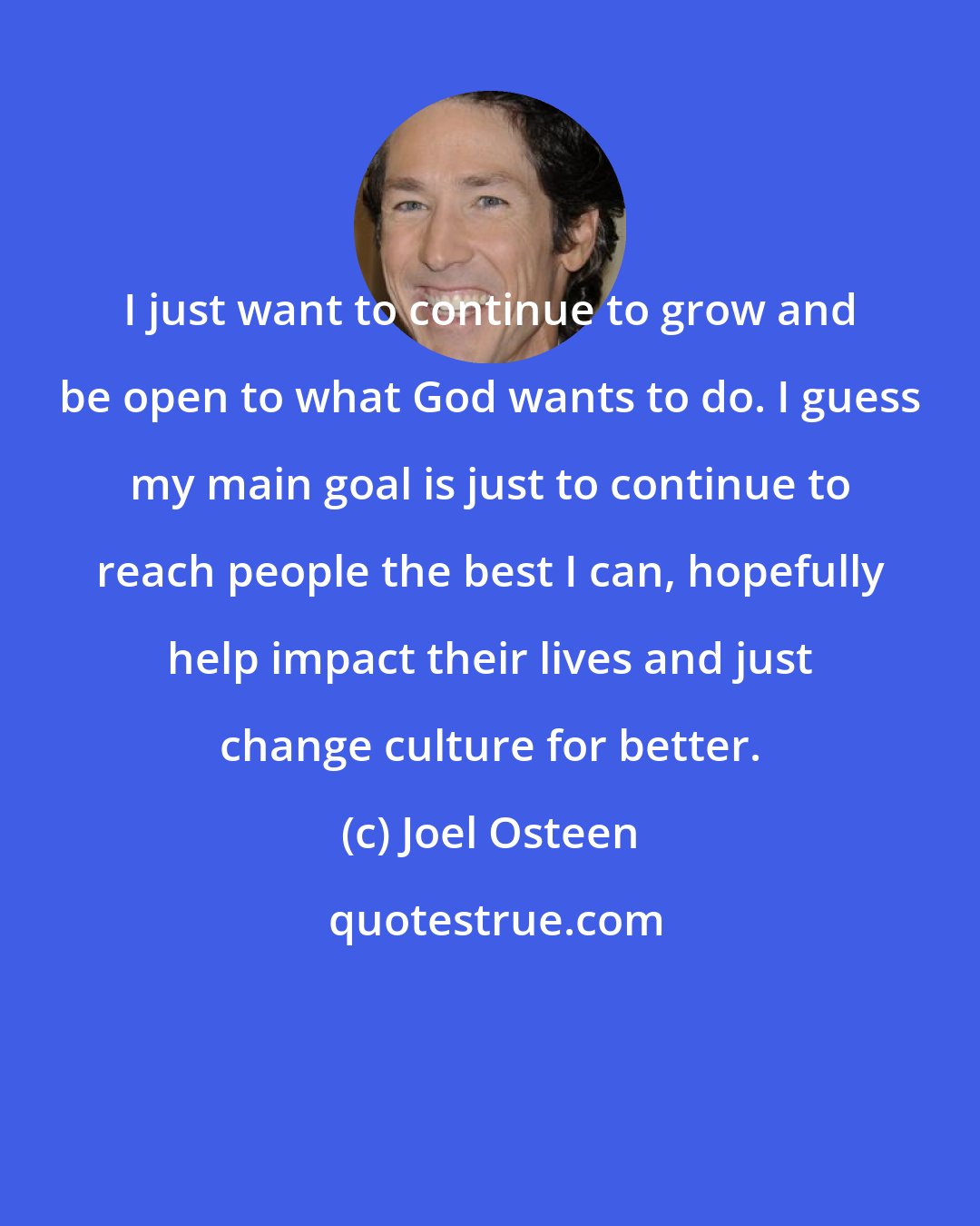 Joel Osteen: I just want to continue to grow and be open to what God wants to do. I guess my main goal is just to continue to reach people the best I can, hopefully help impact their lives and just change culture for better.