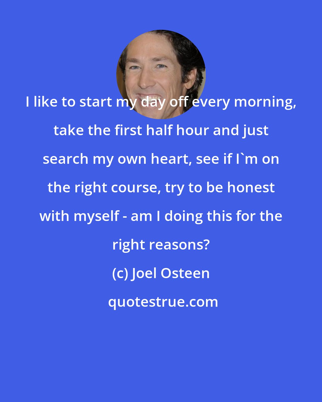 Joel Osteen: I like to start my day off every morning, take the first half hour and just search my own heart, see if I'm on the right course, try to be honest with myself - am I doing this for the right reasons?