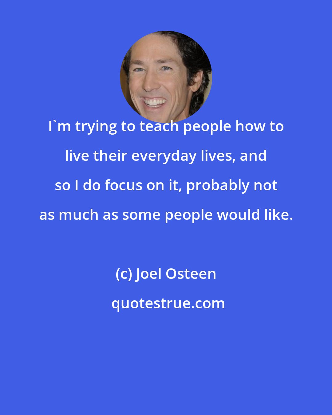 Joel Osteen: I'm trying to teach people how to live their everyday lives, and so I do focus on it, probably not as much as some people would like.