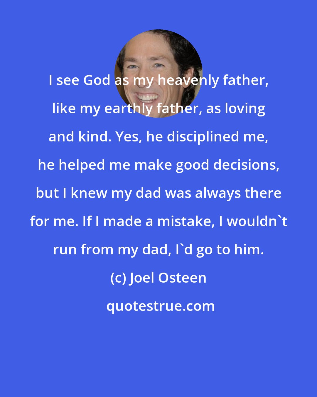 Joel Osteen: I see God as my heavenly father, like my earthly father, as loving and kind. Yes, he disciplined me, he helped me make good decisions, but I knew my dad was always there for me. If I made a mistake, I wouldn't run from my dad, I'd go to him.