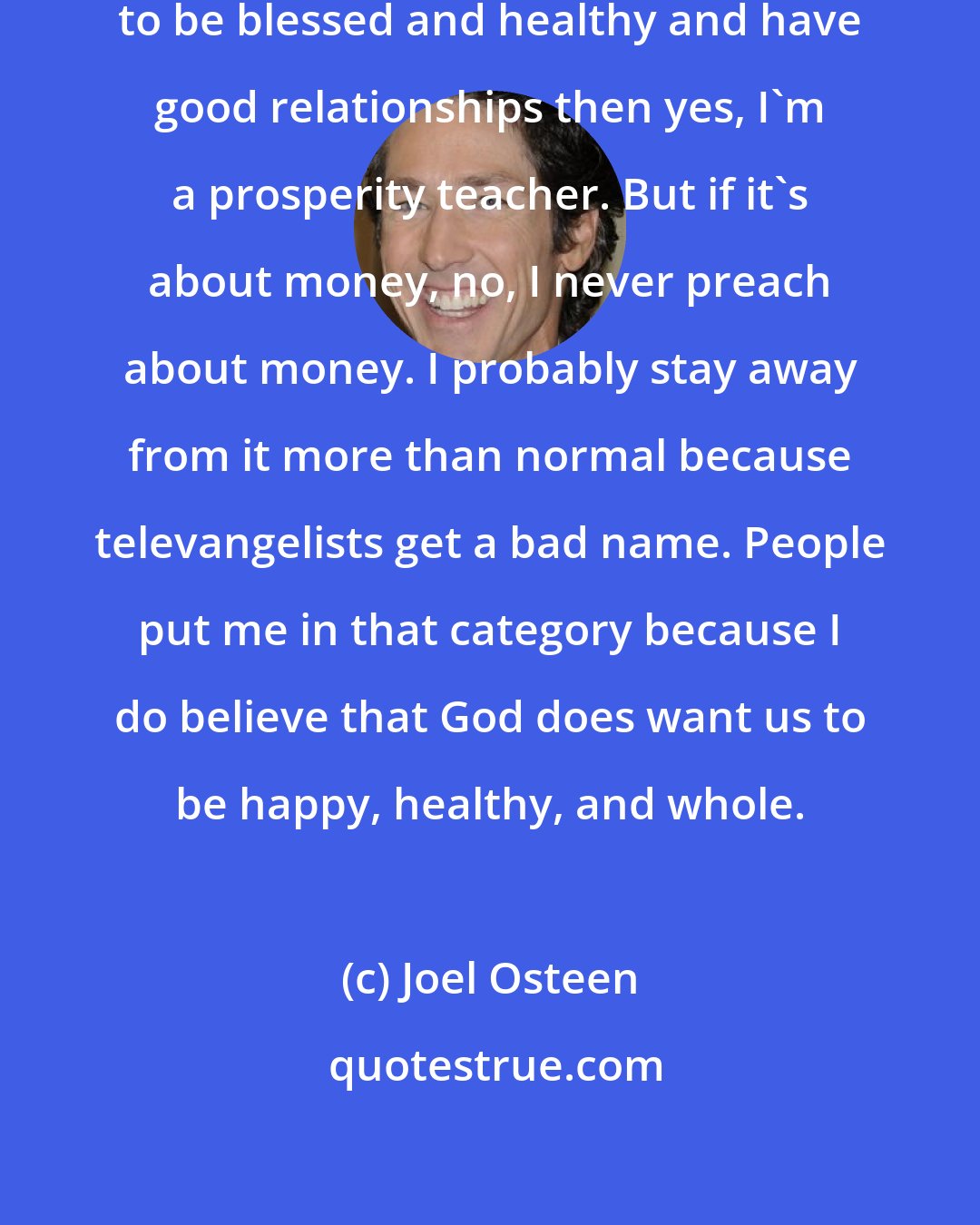 Joel Osteen: If prosperity means God wants us to be blessed and healthy and have good relationships then yes, I'm a prosperity teacher. But if it's about money, no, I never preach about money. I probably stay away from it more than normal because televangelists get a bad name. People put me in that category because I do believe that God does want us to be happy, healthy, and whole.