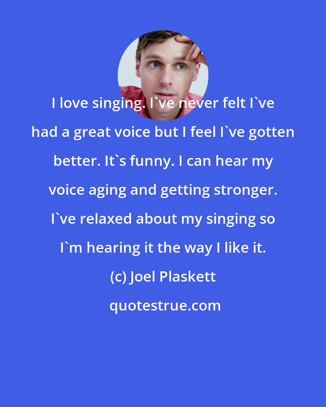 Joel Plaskett: I love singing. I've never felt I've had a great voice but I feel I've gotten better. It's funny. I can hear my voice aging and getting stronger. I've relaxed about my singing so I'm hearing it the way I like it.