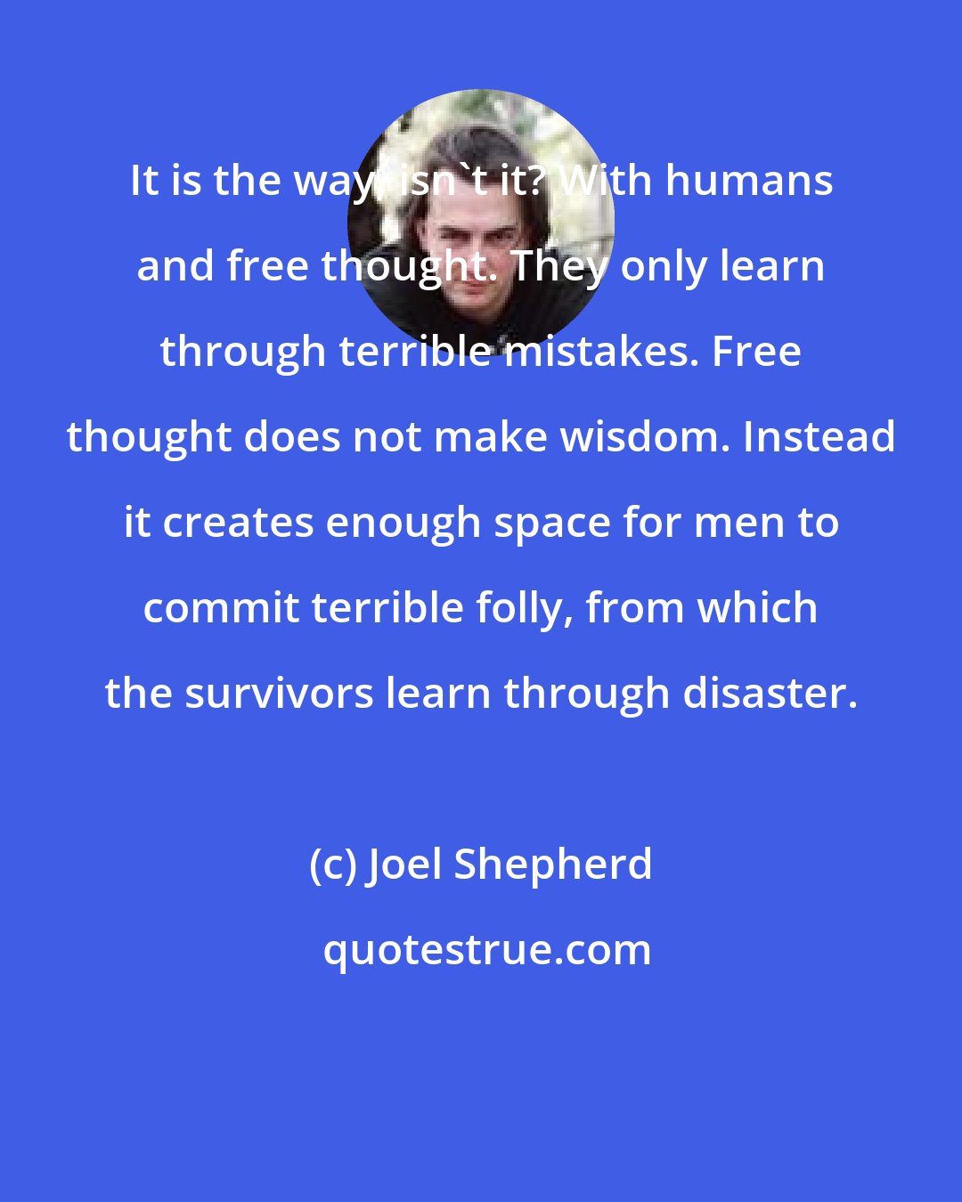 Joel Shepherd: It is the way, isn't it? With humans and free thought. They only learn through terrible mistakes. Free thought does not make wisdom. Instead it creates enough space for men to commit terrible folly, from which the survivors learn through disaster.