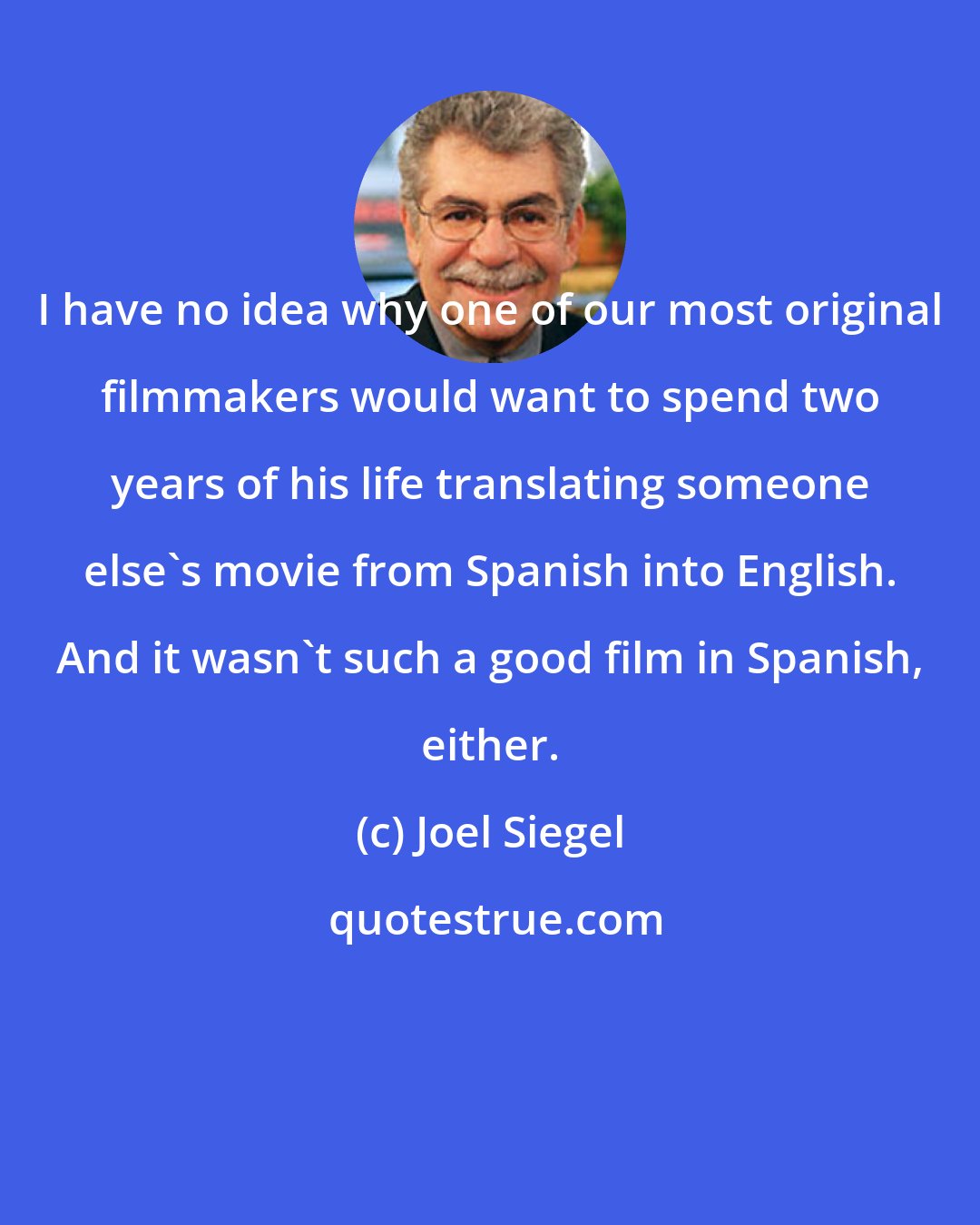 Joel Siegel: I have no idea why one of our most original filmmakers would want to spend two years of his life translating someone else's movie from Spanish into English. And it wasn't such a good film in Spanish, either.