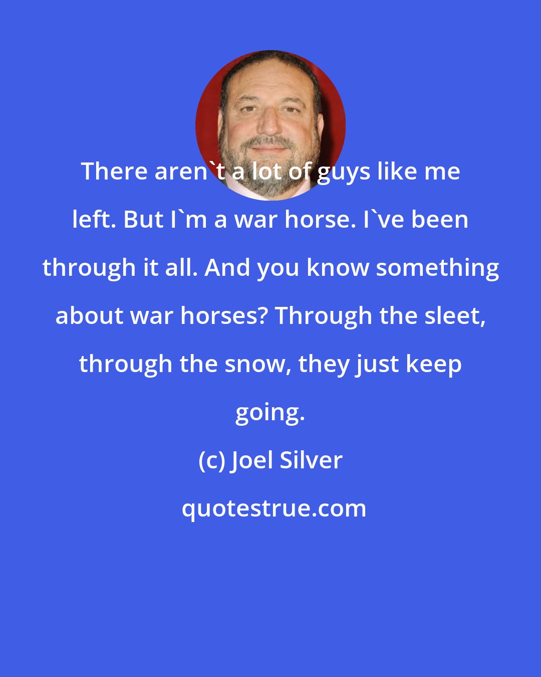 Joel Silver: There aren't a lot of guys like me left. But I'm a war horse. I've been through it all. And you know something about war horses? Through the sleet, through the snow, they just keep going.