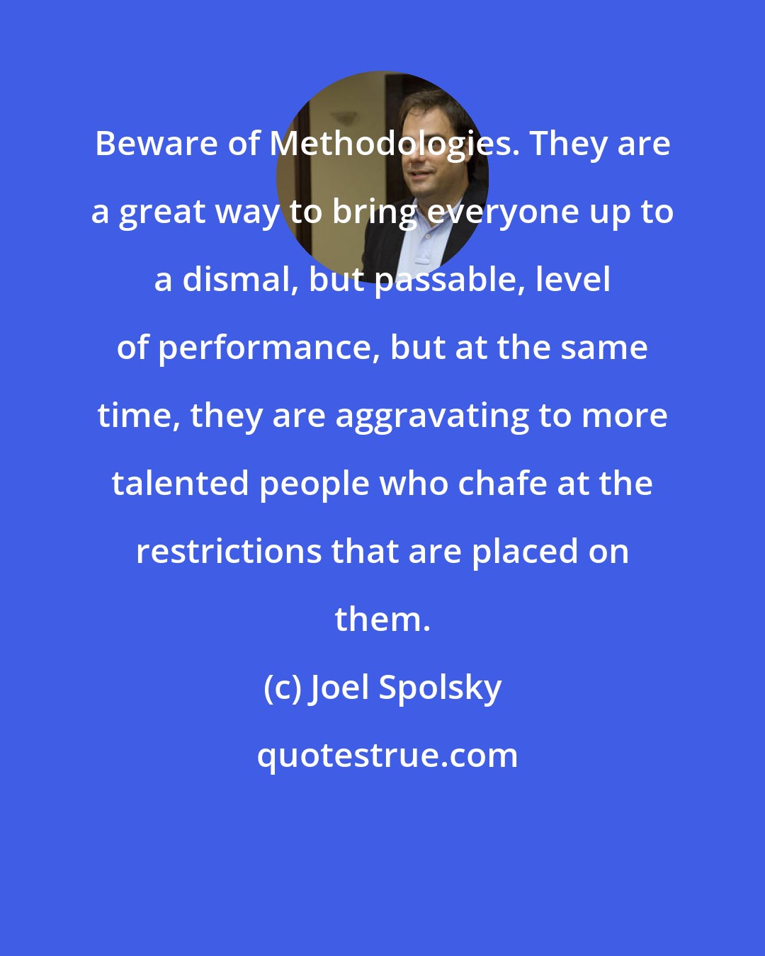 Joel Spolsky: Beware of Methodologies. They are a great way to bring everyone up to a dismal, but passable, level of performance, but at the same time, they are aggravating to more talented people who chafe at the restrictions that are placed on them.