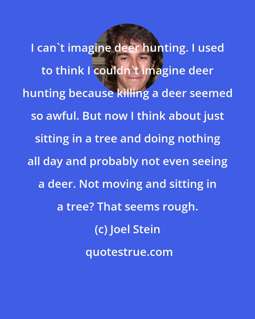 Joel Stein: I can't imagine deer hunting. I used to think I couldn't imagine deer hunting because killing a deer seemed so awful. But now I think about just sitting in a tree and doing nothing all day and probably not even seeing a deer. Not moving and sitting in a tree? That seems rough.