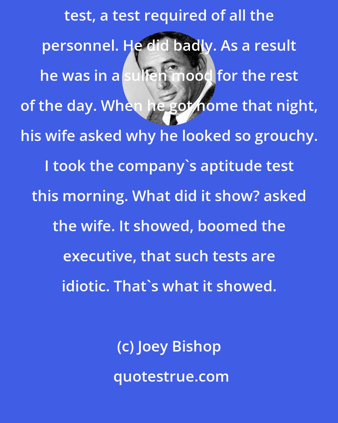 Joey Bishop: The president of a TV network generously agreed to take his company's aptitude test, a test required of all the personnel. He did badly. As a result he was in a sullen mood for the rest of the day. When he got home that night, his wife asked why he looked so grouchy. I took the company's aptitude test this morning. What did it show? asked the wife. It showed, boomed the executive, that such tests are idiotic. That's what it showed.