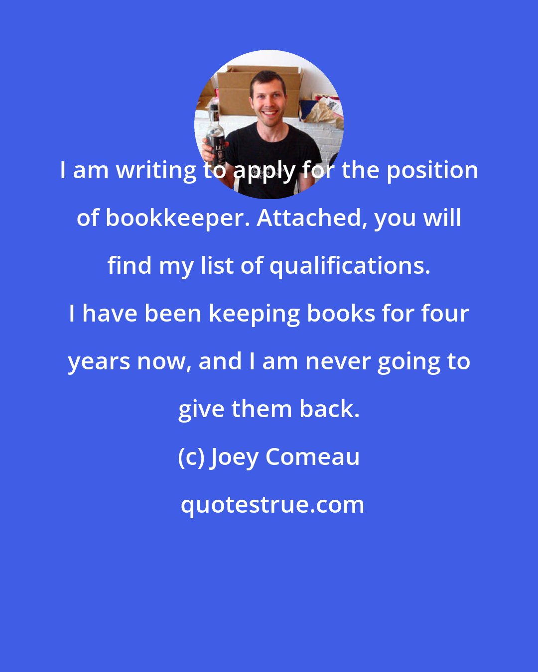 Joey Comeau: I am writing to apply for the position of bookkeeper. Attached, you will find my list of qualifications. I have been keeping books for four years now, and I am never going to give them back.