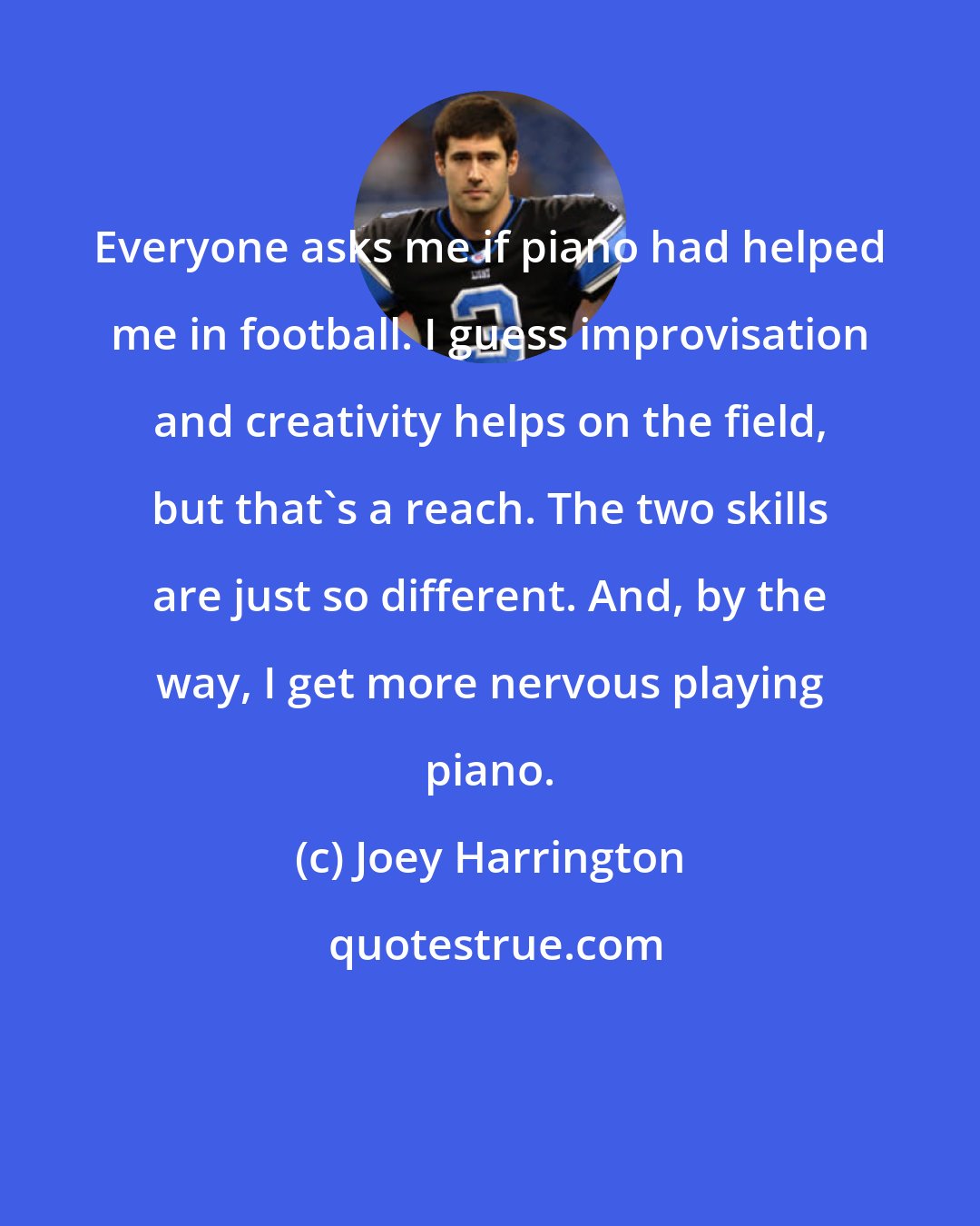 Joey Harrington: Everyone asks me if piano had helped me in football. I guess improvisation and creativity helps on the field, but that's a reach. The two skills are just so different. And, by the way, I get more nervous playing piano.