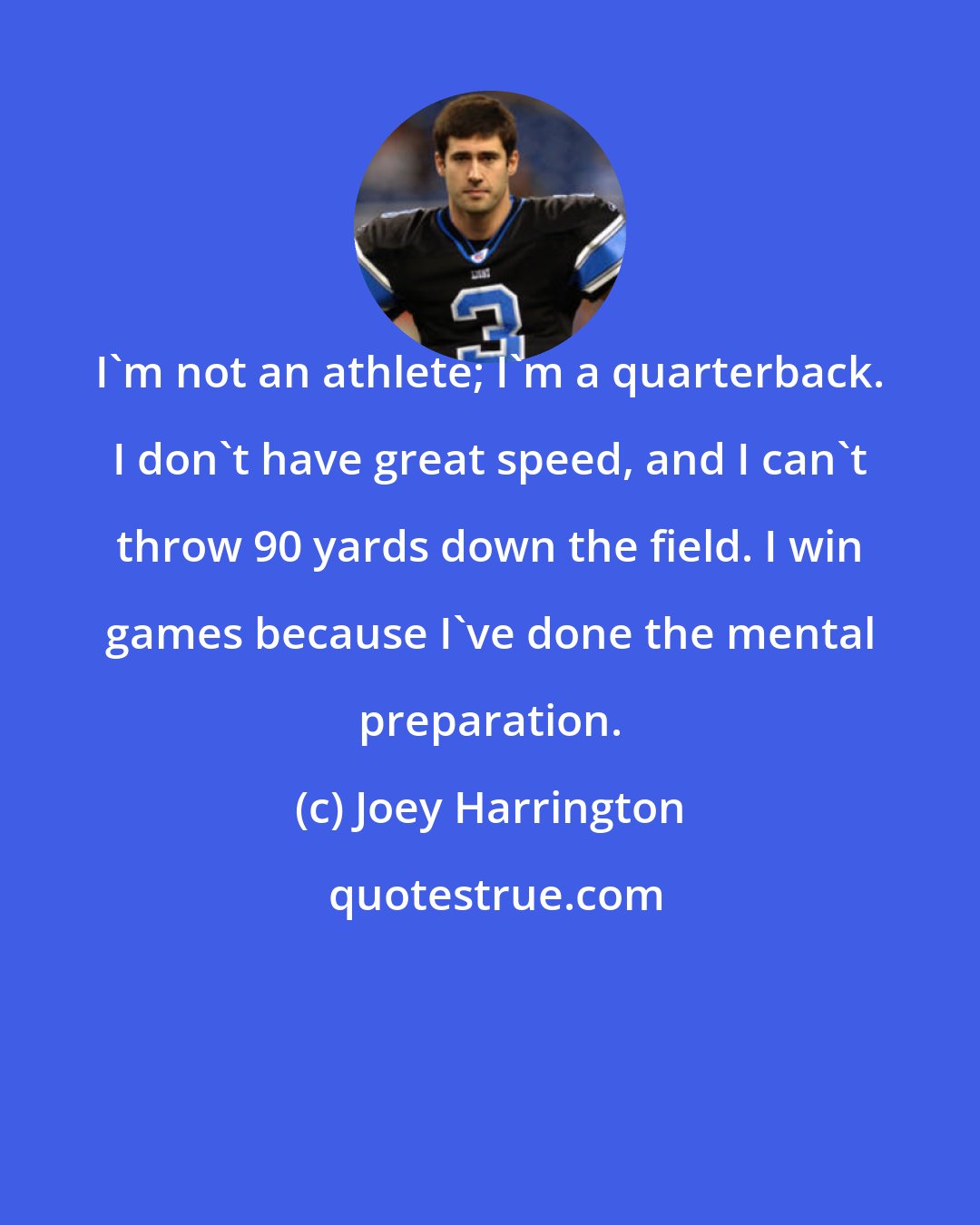 Joey Harrington: I'm not an athlete; I'm a quarterback. I don't have great speed, and I can't throw 90 yards down the field. I win games because I've done the mental preparation.