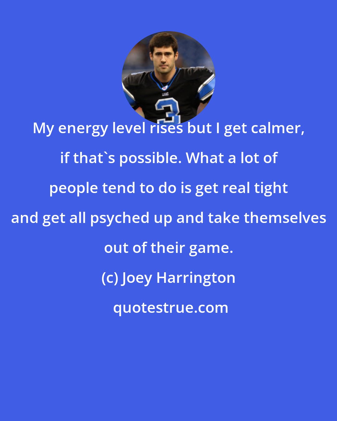 Joey Harrington: My energy level rises but I get calmer, if that's possible. What a lot of people tend to do is get real tight and get all psyched up and take themselves out of their game.