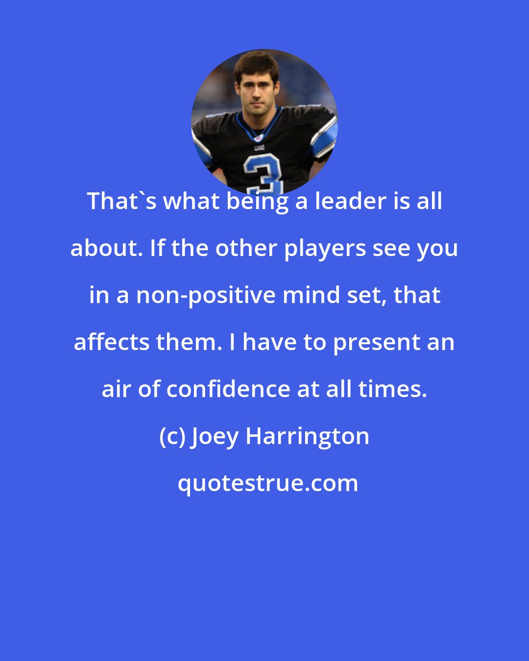Joey Harrington: That's what being a leader is all about. If the other players see you in a non-positive mind set, that affects them. I have to present an air of confidence at all times.