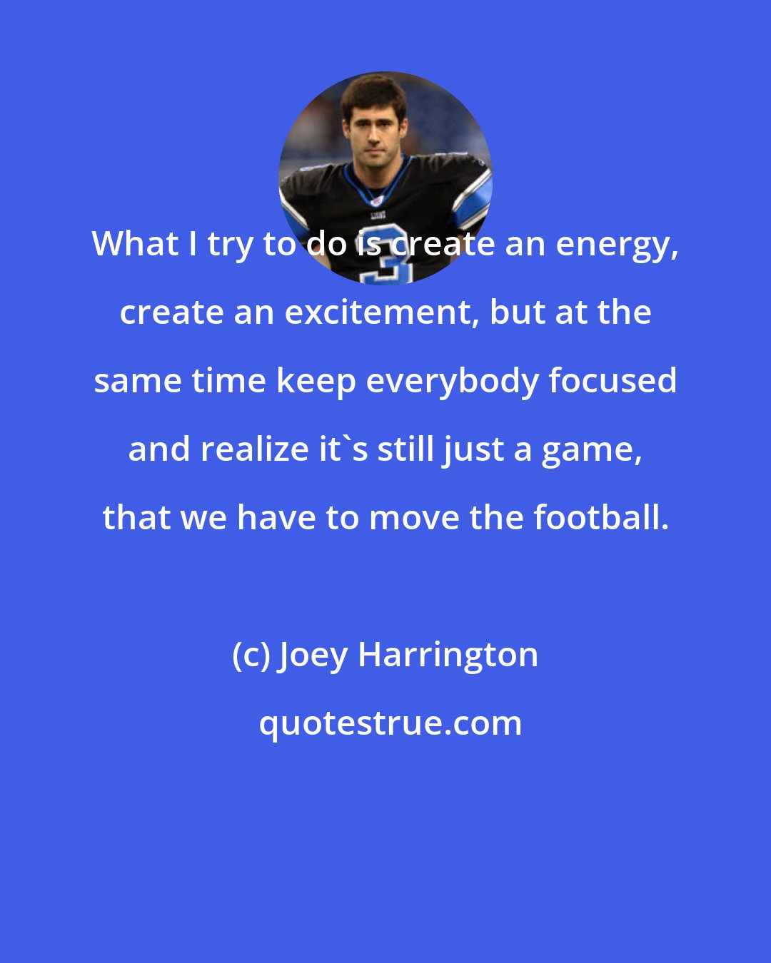 Joey Harrington: What I try to do is create an energy, create an excitement, but at the same time keep everybody focused and realize it's still just a game, that we have to move the football.