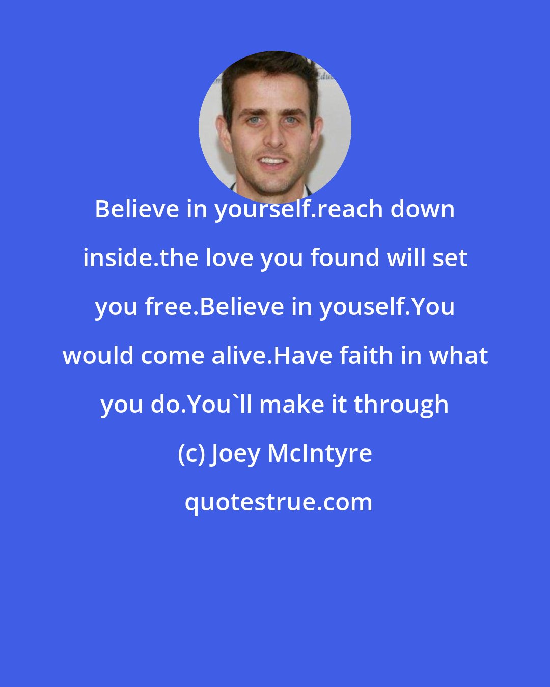 Joey McIntyre: Believe in yourself.reach down inside.the love you found will set you free.Believe in youself.You would come alive.Have faith in what you do.You'll make it through