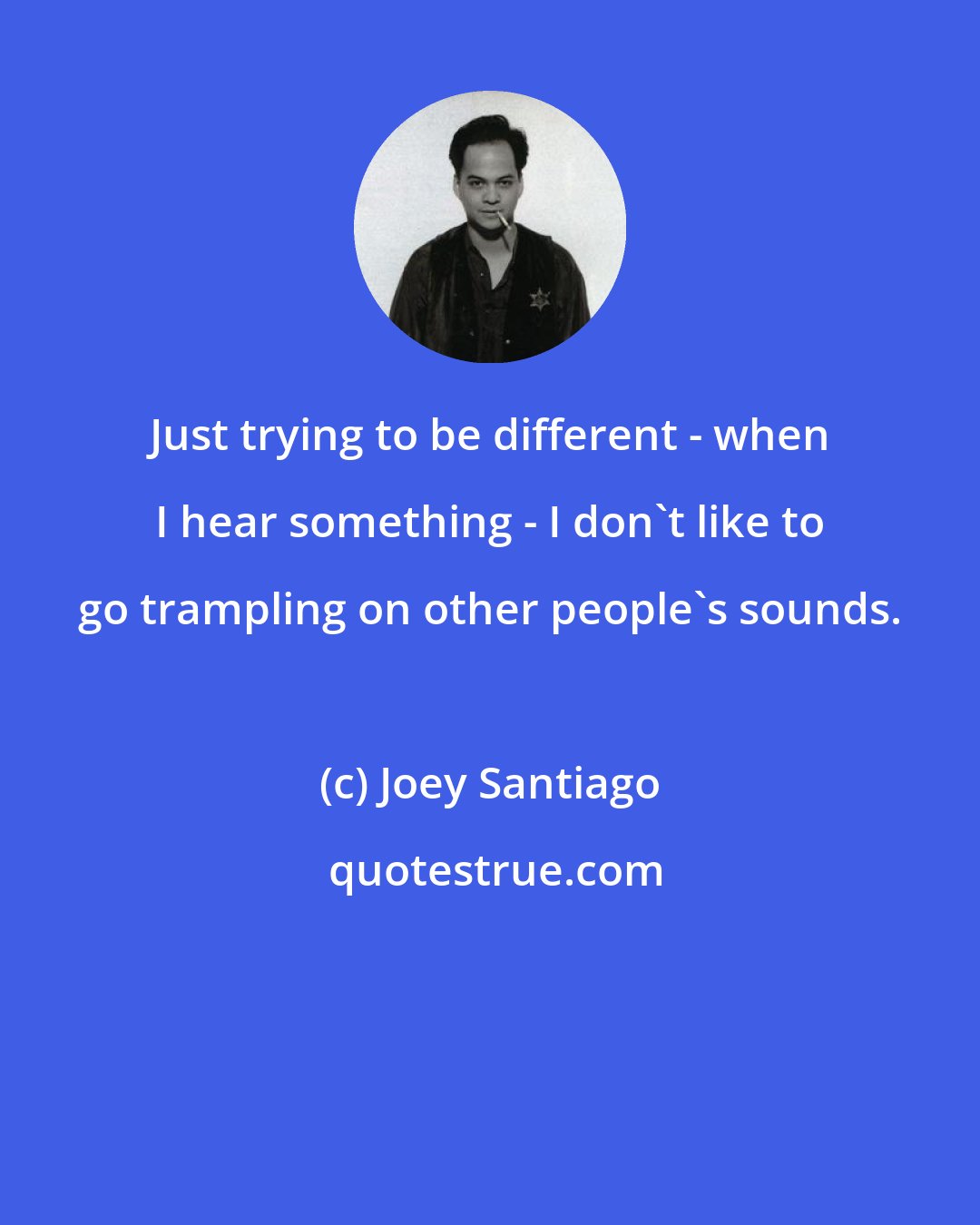 Joey Santiago: Just trying to be different - when I hear something - I don't like to go trampling on other people's sounds.