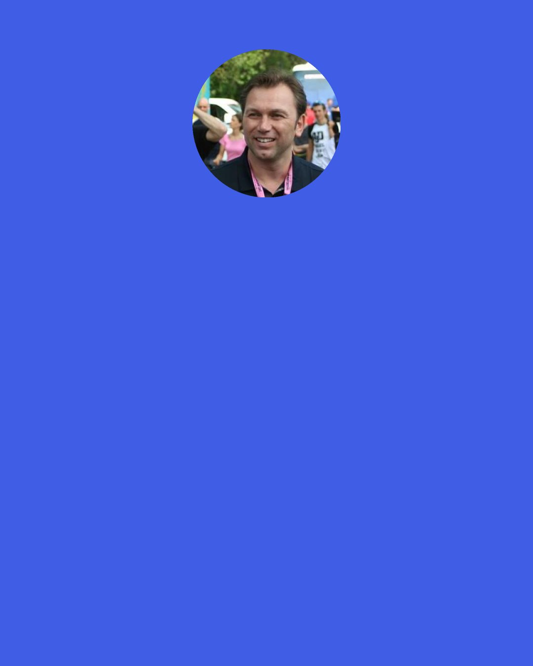 Johan Bruyneel: I’ve always had this idea that if you’re going to try something, if you’re going to expend that first big block of effort and energy to participate - whether it’s riding the Tour de France or applying for a new job or coaching your daughter’s soccer team - you might as well go ahead and give whatever else it takes to win, I mean, I’m going to be there no matter what, right? Why not go ahead and get the victory?