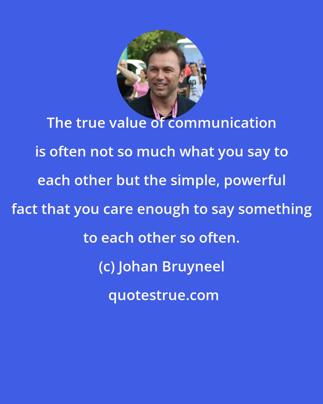 Johan Bruyneel: The true value of communication is often not so much what you say to each other but the simple, powerful fact that you care enough to say something to each other so often.