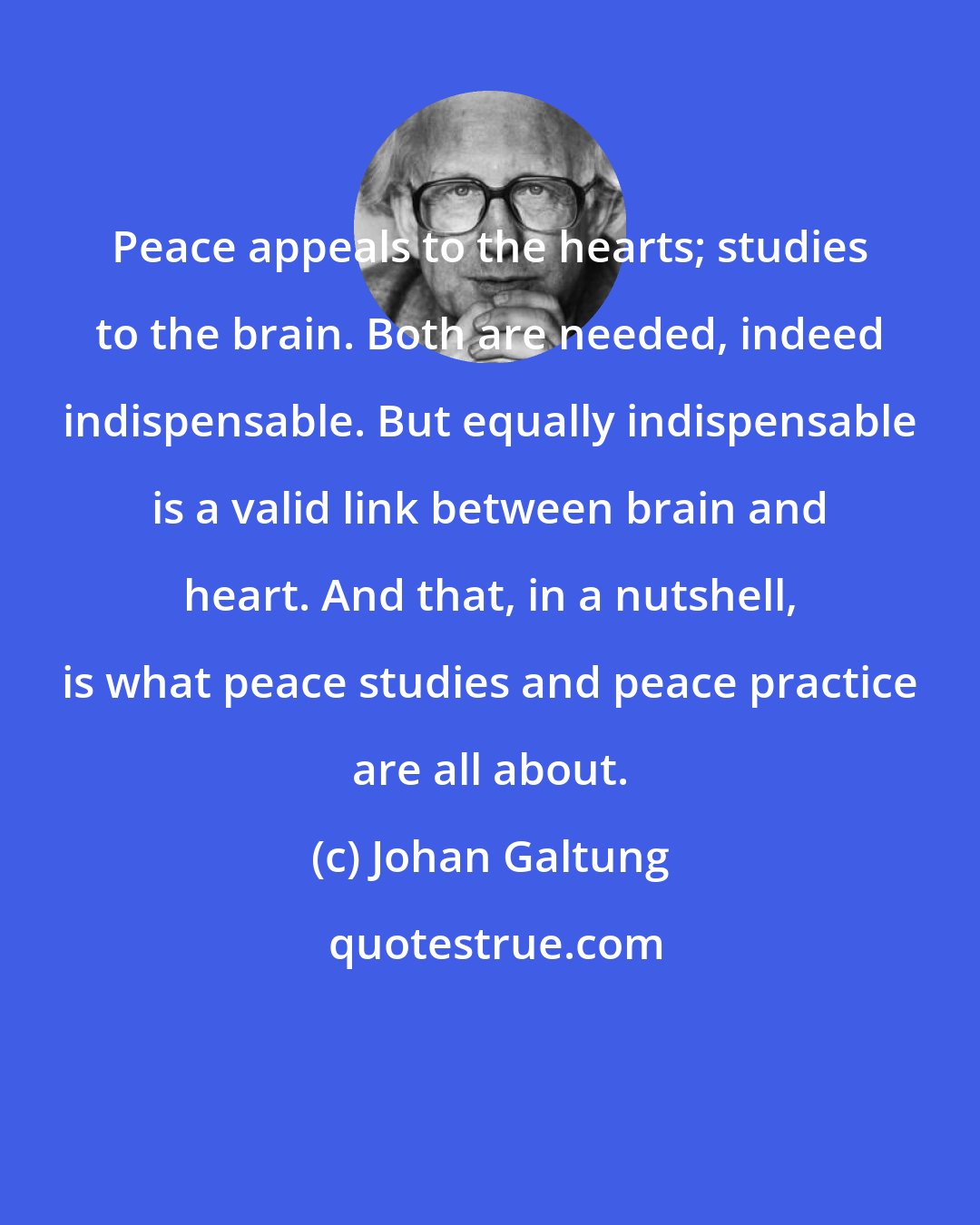 Johan Galtung: Peace appeals to the hearts; studies to the brain. Both are needed, indeed indispensable. But equally indispensable is a valid link between brain and heart. And that, in a nutshell, is what peace studies and peace practice are all about.