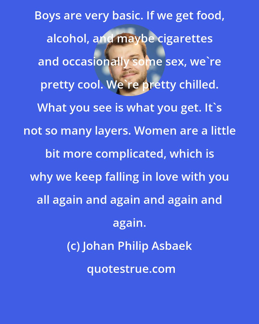 Johan Philip Asbaek: Boys are very basic. If we get food, alcohol, and maybe cigarettes and occasionally some sex, we're pretty cool. We're pretty chilled. What you see is what you get. It's not so many layers. Women are a little bit more complicated, which is why we keep falling in love with you all again and again and again and again.