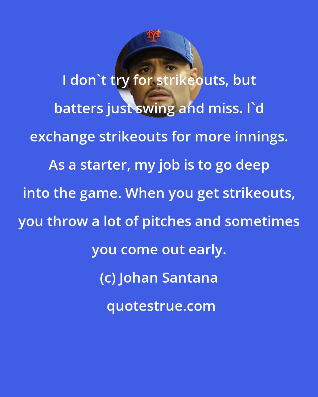 Johan Santana: I don't try for strikeouts, but batters just swing and miss. I'd exchange strikeouts for more innings. As a starter, my job is to go deep into the game. When you get strikeouts, you throw a lot of pitches and sometimes you come out early.