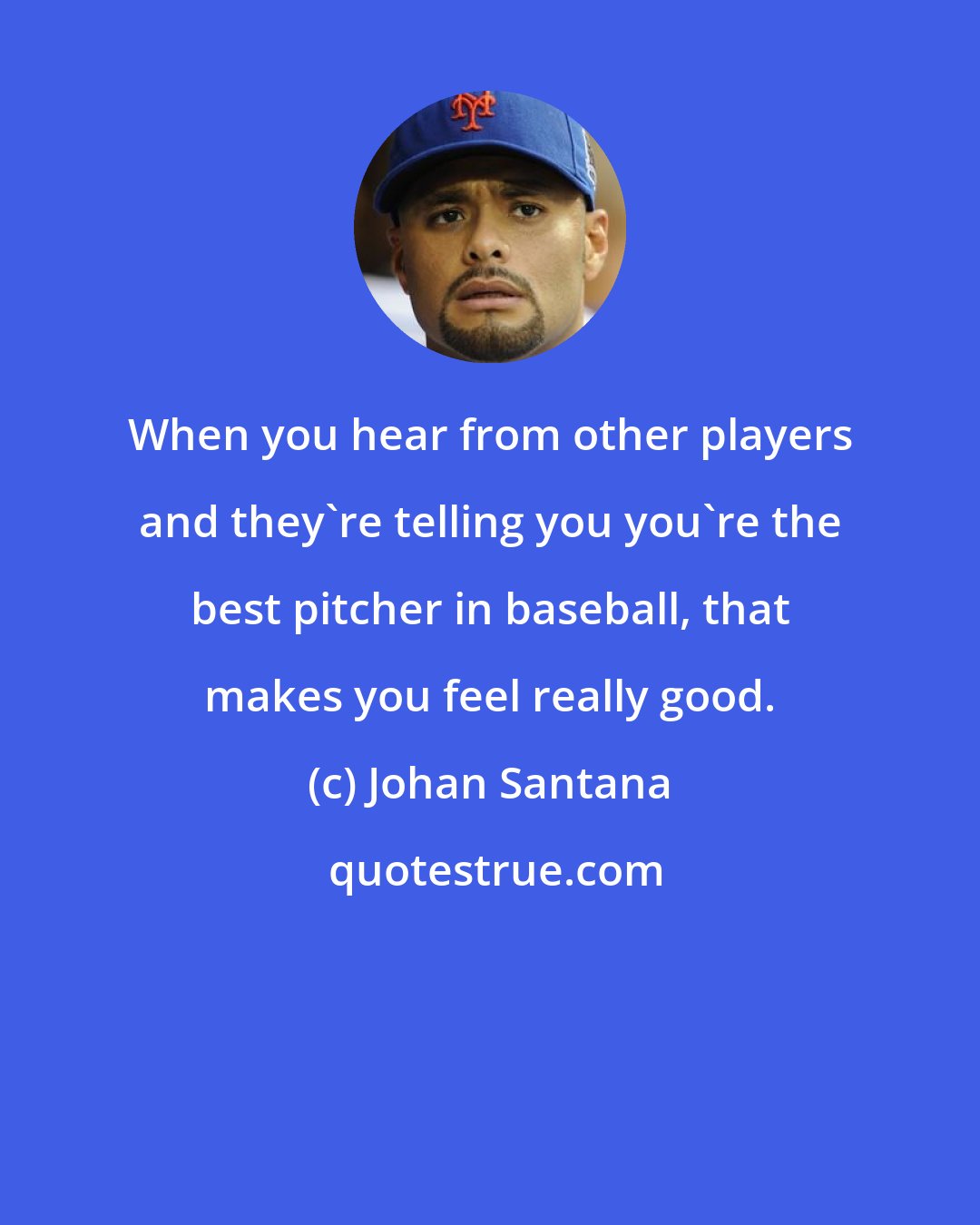 Johan Santana: When you hear from other players and they're telling you you're the best pitcher in baseball, that makes you feel really good.