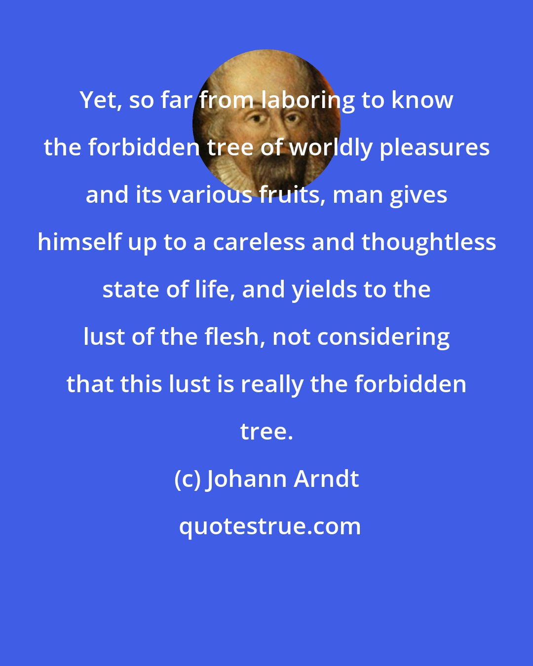 Johann Arndt: Yet, so far from laboring to know the forbidden tree of worldly pleasures and its various fruits, man gives himself up to a careless and thoughtless state of life, and yields to the lust of the flesh, not considering that this lust is really the forbidden tree.