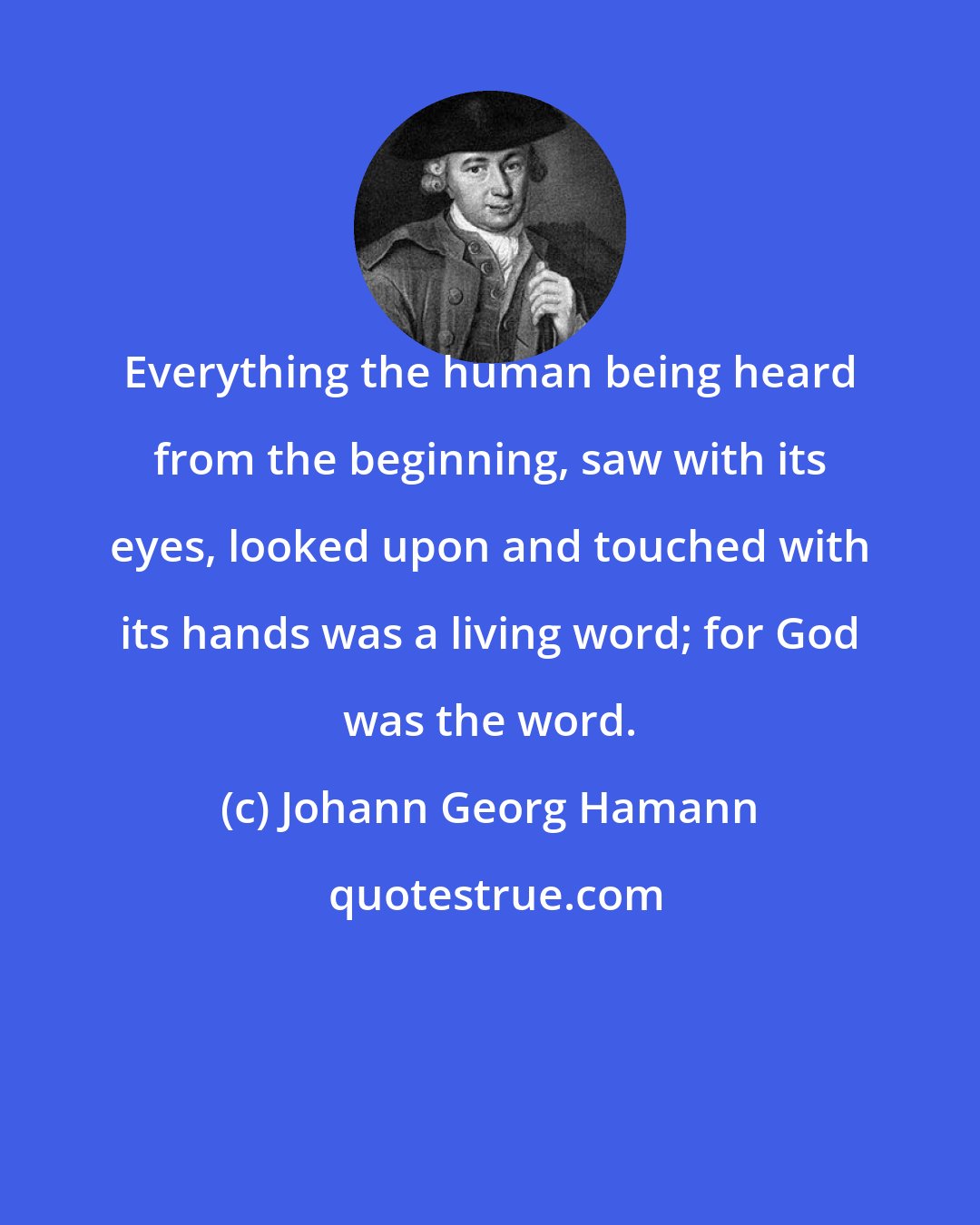 Johann Georg Hamann: Everything the human being heard from the beginning, saw with its eyes, looked upon and touched with its hands was a living word; for God was the word.