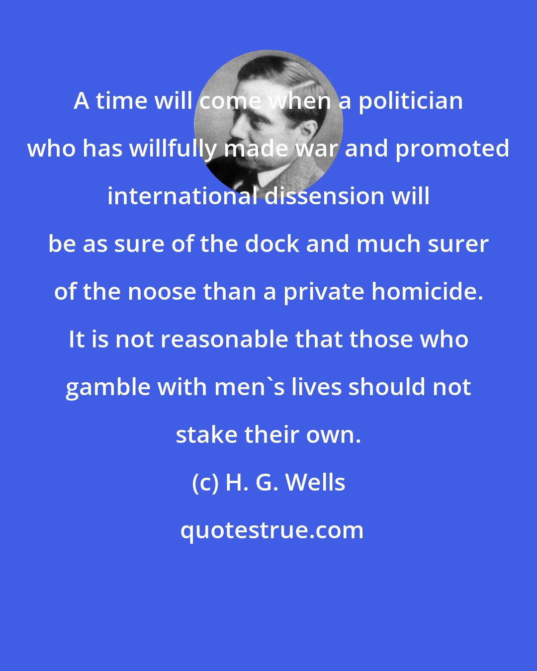 H. G. Wells: A time will come when a politician who has willfully made war and promoted international dissension will be as sure of the dock and much surer of the noose than a private homicide. It is not reasonable that those who gamble with men's lives should not stake their own.