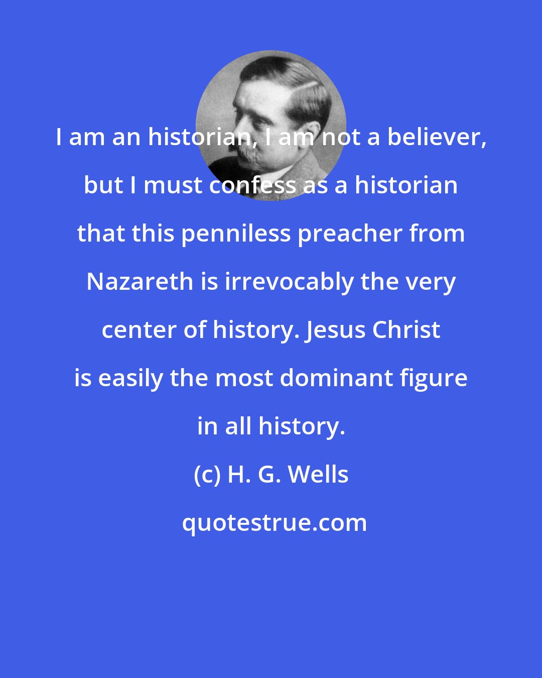 H. G. Wells: I am an historian, I am not a believer, but I must confess as a historian that this penniless preacher from Nazareth is irrevocably the very center of history. Jesus Christ is easily the most dominant figure in all history.