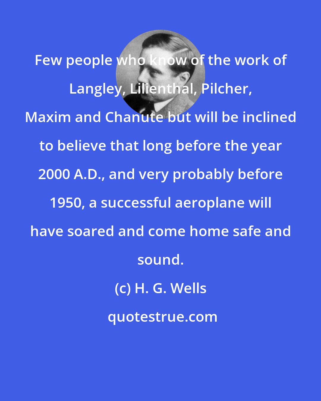 H. G. Wells: Few people who know of the work of Langley, Lilienthal, Pilcher, Maxim and Chanute but will be inclined to believe that long before the year 2000 A.D., and very probably before 1950, a successful aeroplane will have soared and come home safe and sound.
