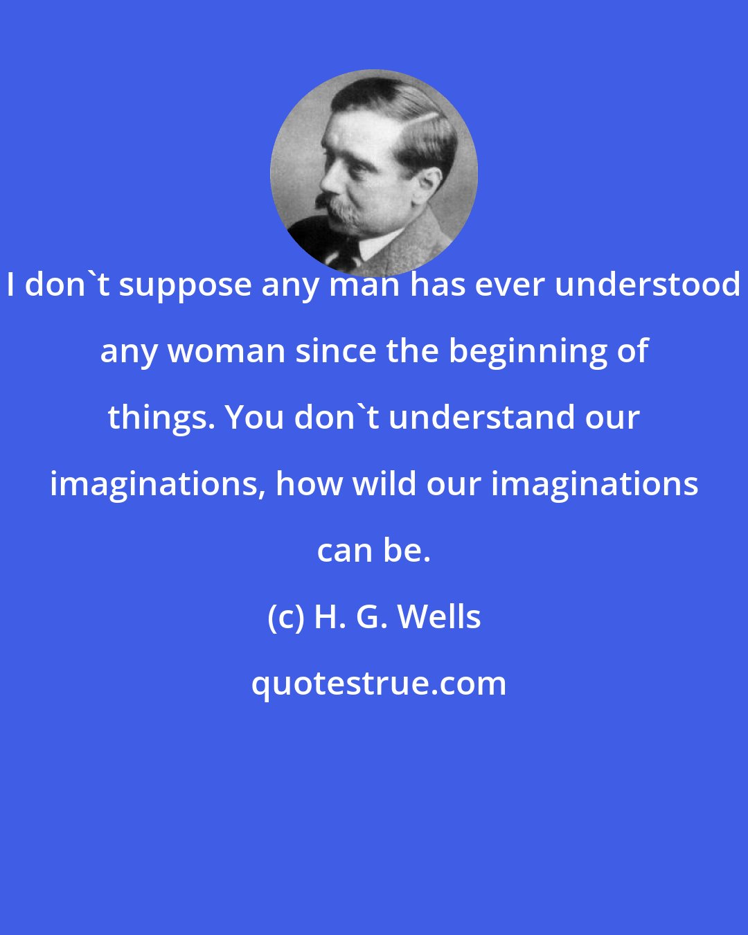 H. G. Wells: I don't suppose any man has ever understood any woman since the beginning of things. You don't understand our imaginations, how wild our imaginations can be.