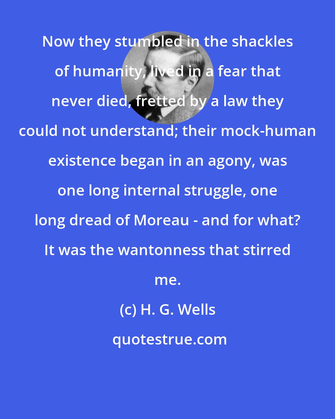 H. G. Wells: Now they stumbled in the shackles of humanity, lived in a fear that never died, fretted by a law they could not understand; their mock-human existence began in an agony, was one long internal struggle, one long dread of Moreau - and for what? It was the wantonness that stirred me.