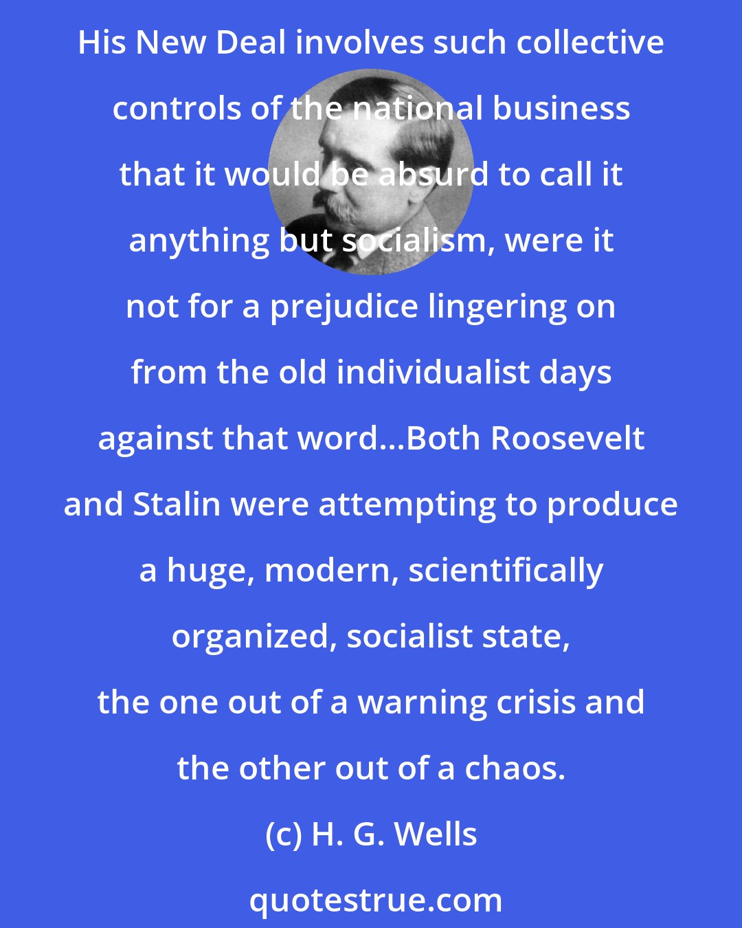 H. G. Wells: The crisis [the Great Depression] discovered a great man in Franklin Roosevelt...None too soon he has carried America forward to the second stage of democratic realization. His New Deal involves such collective controls of the national business that it would be absurd to call it anything but socialism, were it not for a prejudice lingering on from the old individualist days against that word...Both Roosevelt and Stalin were attempting to produce a huge, modern, scientifically organized, socialist state, the one out of a warning crisis and the other out of a chaos.