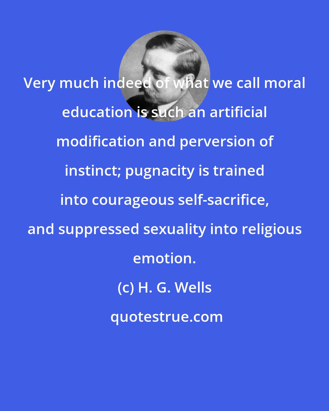 H. G. Wells: Very much indeed of what we call moral education is such an artificial modification and perversion of instinct; pugnacity is trained into courageous self-sacrifice, and suppressed sexuality into religious emotion.