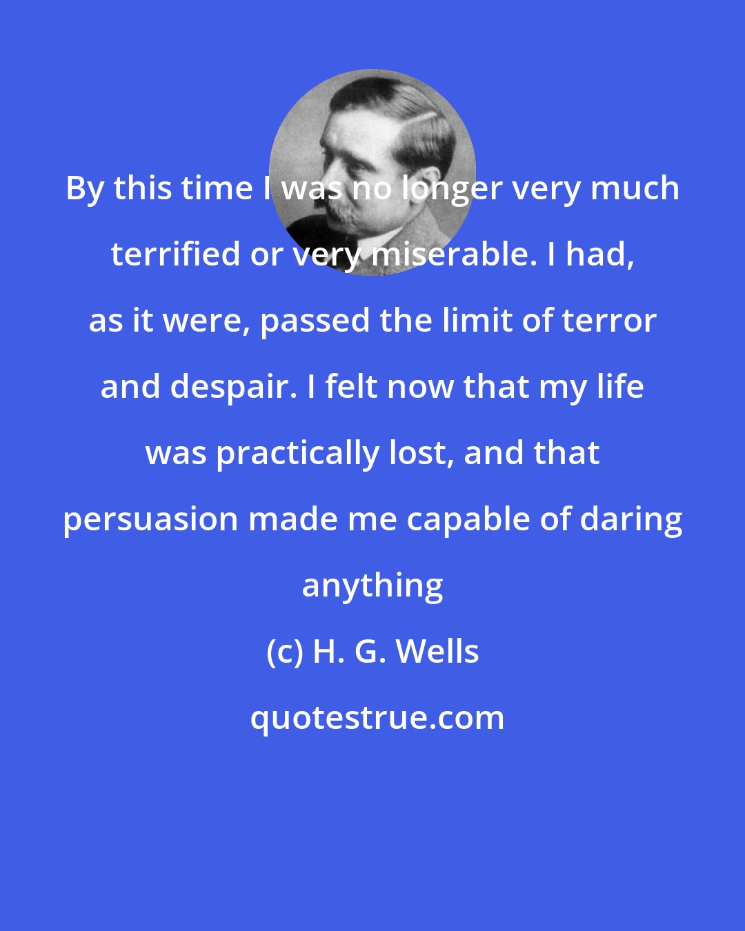 H. G. Wells: By this time I was no longer very much terrified or very miserable. I had, as it were, passed the limit of terror and despair. I felt now that my life was practically lost, and that persuasion made me capable of daring anything