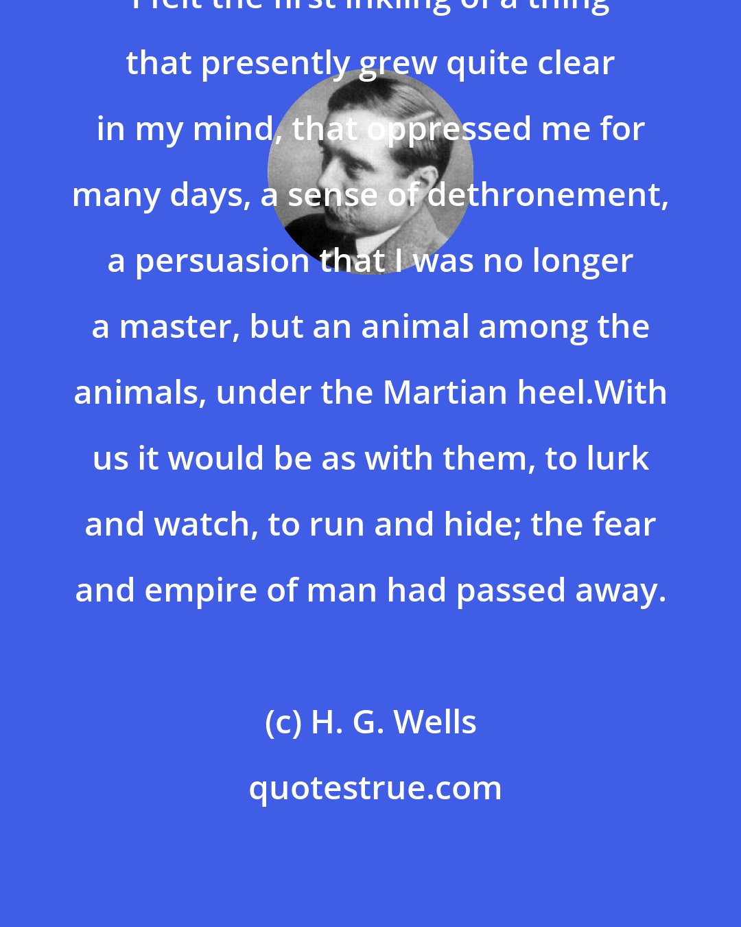 H. G. Wells: I felt the first inkling of a thing that presently grew quite clear in my mind, that oppressed me for many days, a sense of dethronement, a persuasion that I was no longer a master, but an animal among the animals, under the Martian heel.With us it would be as with them, to lurk and watch, to run and hide; the fear and empire of man had passed away.