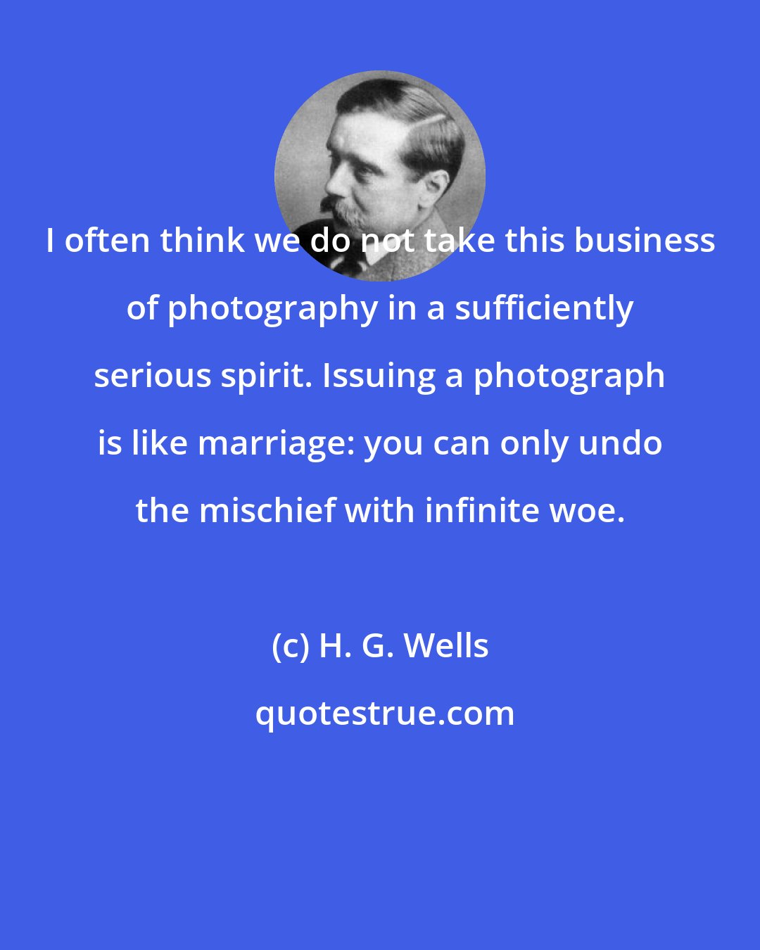 H. G. Wells: I often think we do not take this business of photography in a sufficiently serious spirit. Issuing a photograph is like marriage: you can only undo the mischief with infinite woe.